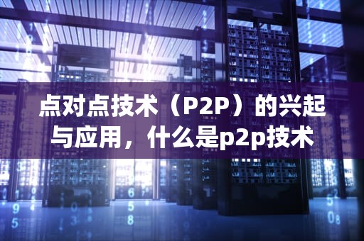 点对点技术（P2P）的兴起与应用，什么是p2p技术