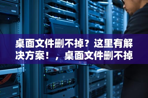 桌面文件删不掉？这里有解决方案！，桌面文件删不掉怎么回事