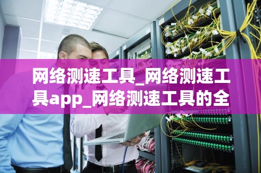 网络测速工具_网络测速工具app_网络测速工具的全面解析
