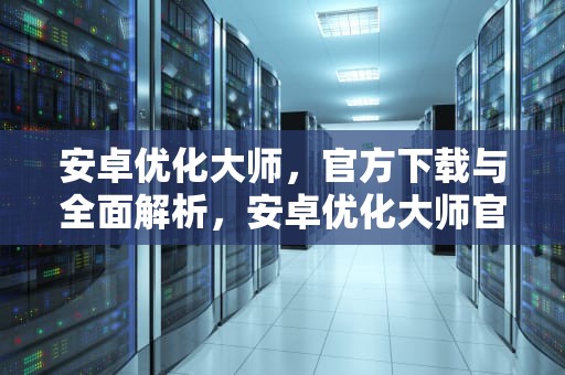 安卓优化大师，官方下载与全面解析，安卓优化大师官方下载安装