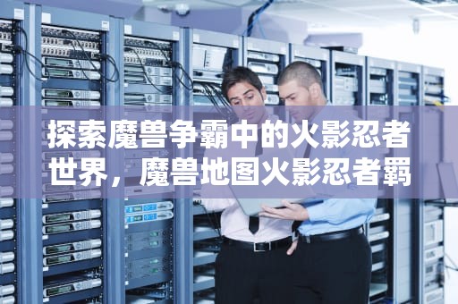 探索魔兽争霸中的火影忍者世界，魔兽地图火影忍者羁绊攻略