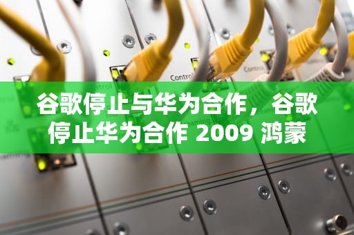 谷歌停止与华为合作，谷歌停止华为合作 2009 鸿蒙