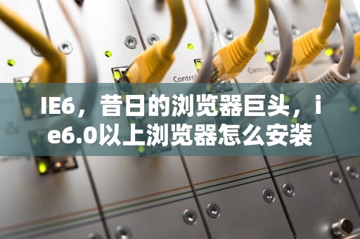 IE6，昔日的浏览器巨头，ie6.0以上浏览器怎么安装