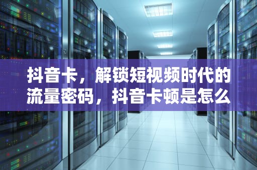 抖音卡，解锁短视频时代的流量密码，抖音卡顿是怎么回事