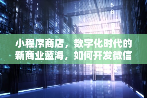 小程序商店，数字化时代的新商业蓝海，如何开发微信小程序商店
