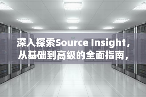 深入探索Source Insight，从基础到高级的全面指南，sourceinsight怎么用
