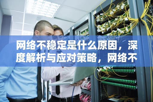网络不稳定是什么原因，深度解析与应对策略，网络不稳定是什么原因导致的