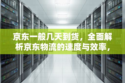 京东一般几天到货，全面解析京东物流的速度与效率，京东一般几天到货?