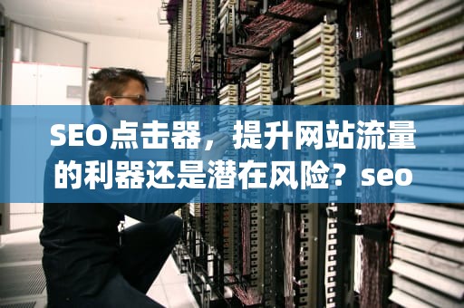 SEO点击器，提升网站流量的利器还是潜在风险？seo点击器 换ip