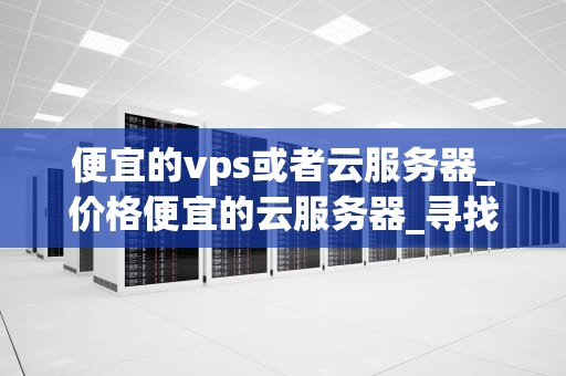 便宜的vps或者云服务器_价格便宜的云服务器_寻找便宜的VPS或云服务器：一份全面的指南