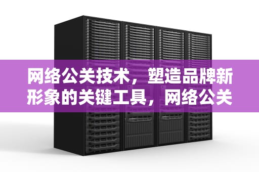 网络公关技术，塑造品牌新形象的关键工具，网络公关技术有哪些