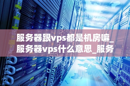 服务器跟vps都是机房嘛_服务器vps什么意思_服务器与VPS：深入理解机房的基础设施