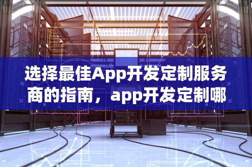 选择最佳App开发定制服务商的指南，app开发定制哪家好