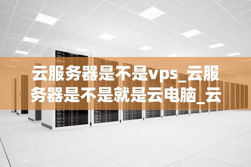 云服务器是不是vps_云服务器是不是就是云电脑_云服务器与VPS：深度解析