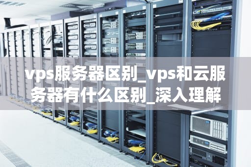 vps服务器区别_vps和云服务器有什么区别_深入理解VPS服务器的区别