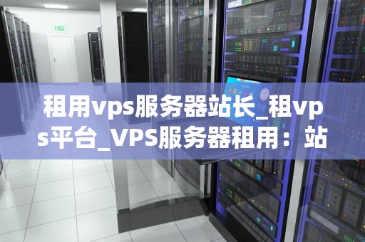 租用vps服务器站长_租vps平台_VPS服务器租用：站长的选择与实践