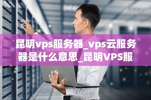 昆明vps服务器_vps云服务器是什么意思_昆明VPS服务器的全面解析