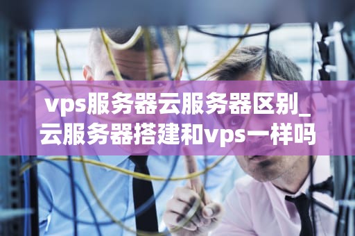 vps服务器云服务器区别_云服务器搭建和vps一样吗?_VPS服务器与云服务器的区别