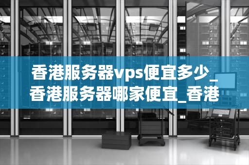 香港服务器vps便宜多少_香港服务器哪家便宜_香港服务器VPS的价格优势及其影响因素