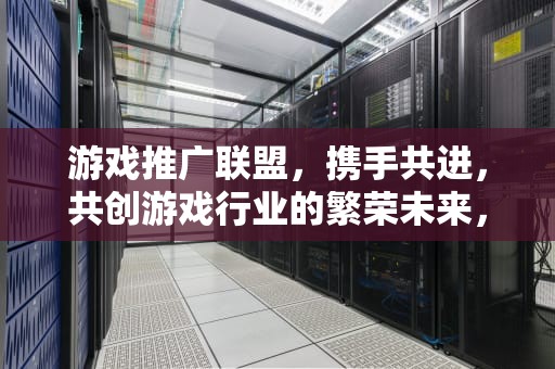 游戏推广联盟，携手共进，共创游戏行业的繁荣未来，游戏推广联盟平台