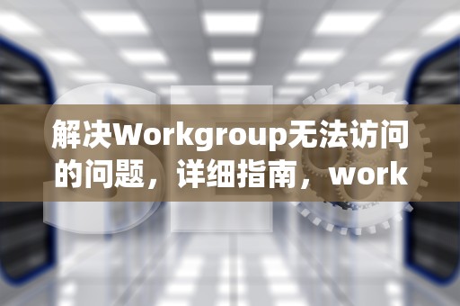 解决Workgroup无法访问的问题，详细指南，workgroup无法访问,您可能没有权限使用网络资源