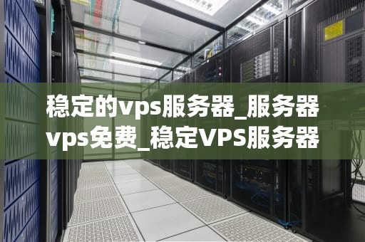 稳定的vps服务器_服务器vps免费_稳定VPS服务器的重要性及其选择