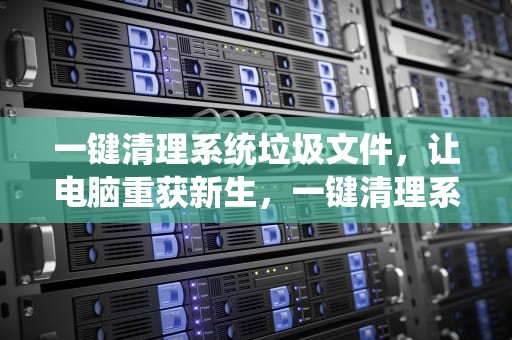 一键清理系统垃圾文件，让电脑重获新生，一键清理系统垃圾文件软件