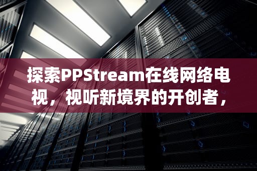 探索PPStream在线网络电视，视听新境界的开创者，pps在线网络电视怎么用