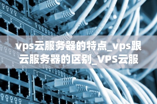 vps云服务器的特点_vps跟云服务器的区别_VPS云服务器的特点及其优势