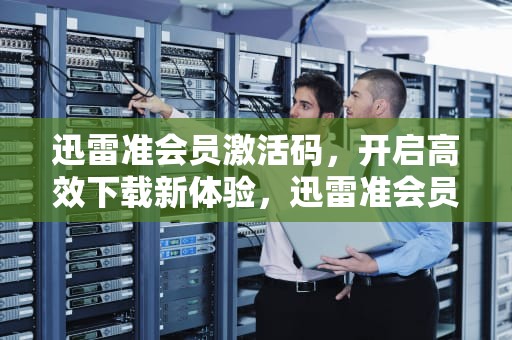 迅雷准会员激活码，开启高效下载新体验，迅雷准会员激活码一天
