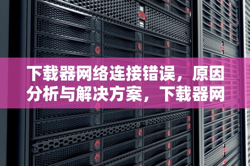 下载器网络连接错误，原因分析与解决方案，下载器网络连接错误怎么办