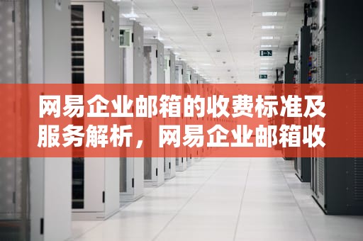 网易企业邮箱的收费标准及服务解析，网易企业邮箱收费标准