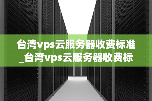 台湾vps云服务器收费标准_台湾vps云服务器收费标准是多少_台湾VPS云服务器收费标准及其影响因素