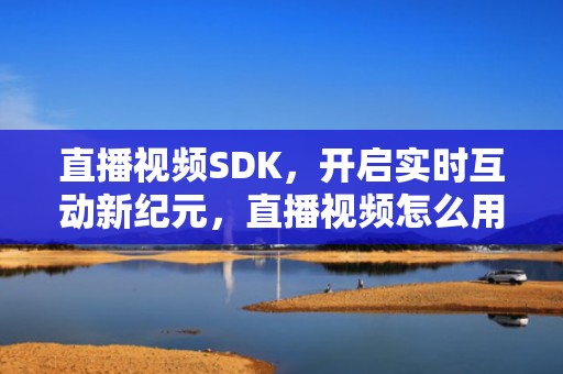 直播视频SDK，开启实时互动新纪元，直播视频怎么用手机剪辑