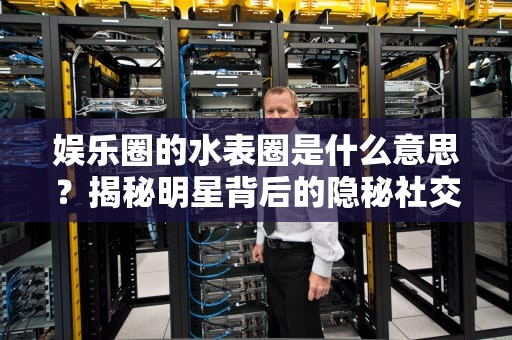 娱乐圈的水表圈是什么意思？揭秘明星背后的隐秘社交圈，娱乐圈中的水表圈是什么