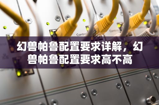 幻兽帕鲁配置要求详解，幻兽帕鲁配置要求高不高