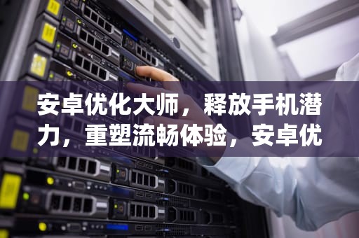 安卓优化大师，释放手机潜力，重塑流畅体验，安卓优化大师app下载安装
