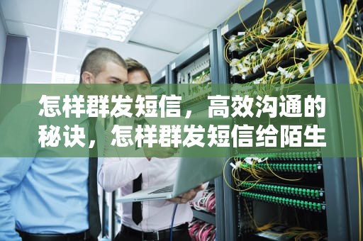 怎样群发短信，高效沟通的秘诀，怎样群发短信给陌生人