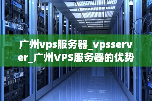 广州vps服务器_vpsserver_广州VPS服务器的优势与应用