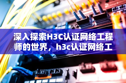 深入探索H3C认证网络工程师的世界，h3c认证网络工程师证书等级
