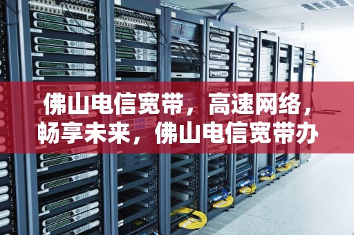 佛山电信宽带，高速网络，畅享未来，佛山电信宽带办理官网