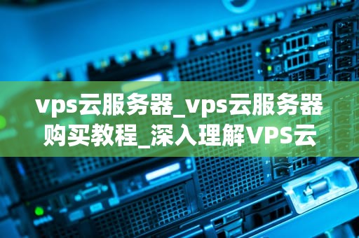 vps云服务器_vps云服务器购买教程_深入理解VPS云服务器及其应用