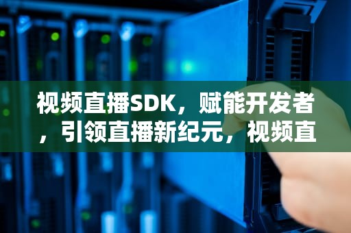 视频直播SDK，赋能开发者，引领直播新纪元，视频直播sdk哪个好