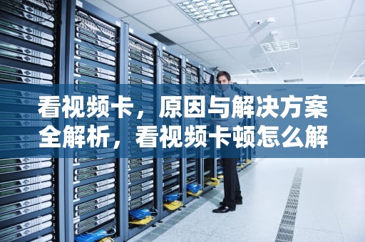 看视频卡，原因与解决方案全解析，看视频卡顿怎么解决,不是网络问题