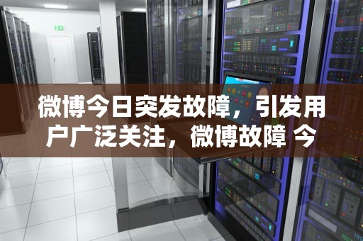 微博今日突发故障，引发用户广泛关注，微博故障 今天怎么了