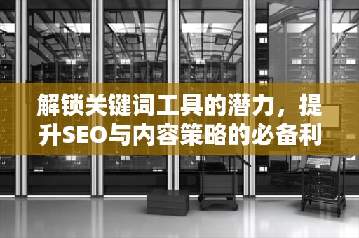 解锁关键词工具的潜力，提升SEO与内容策略的必备利器，关键字工具有哪些