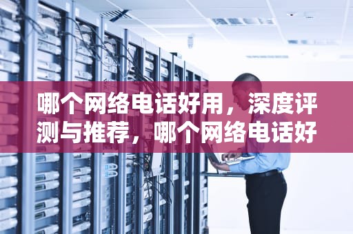哪个网络电话好用，深度评测与推荐，哪个网络电话好用免费