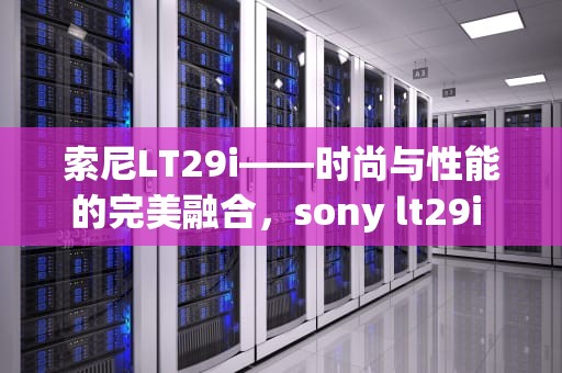 索尼LT29i——时尚与性能的完美融合，sony lt29i 听歌