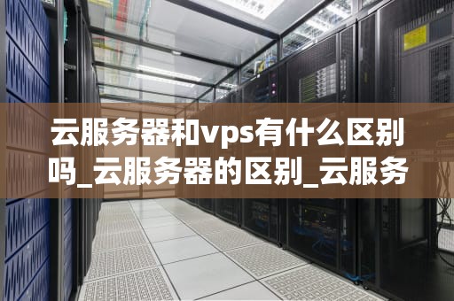 云服务器和vps有什么区别吗_云服务器的区别_云服务器与VPS的区别