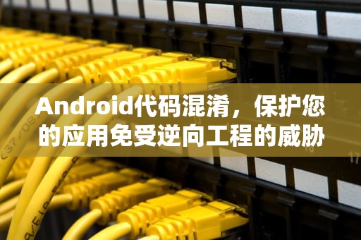 Android代码混淆，保护您的应用免受逆向工程的威胁，Android代码混淆